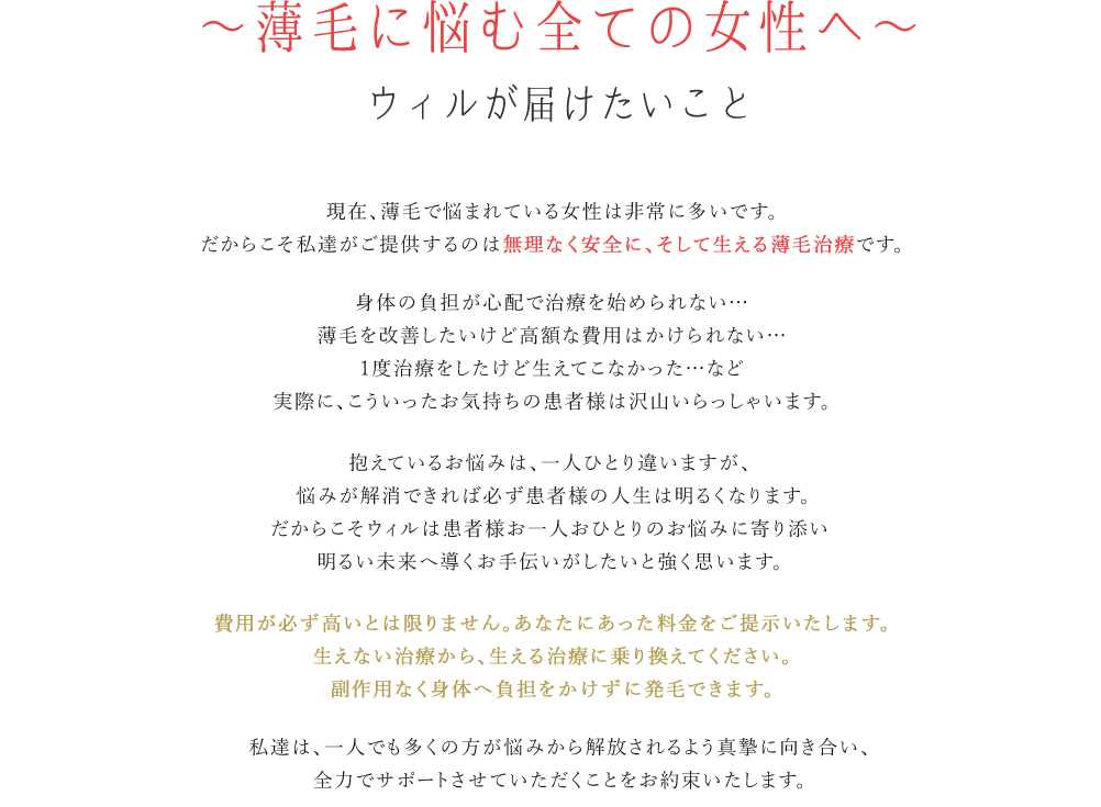 薄毛に悩む全ての方へウィルが届けたいこと　現在薄毛で悩まれている方は非常に多いです。だからこそ私たちがご提供するのは無理なく安全に、そして生える薄毛治療です。身体への負担が心配で治療を始められない…薄毛を改善したいけど高額な費用はかけられない…1度治療をしたけど生えてこなかった…など実際に、こういったお気持ちの患者様は沢山いらっしゃいます。抱えている悩みは、一人ひとり違いますが悩みが解消できれば必ず患者様の人生は明るくなります。だからこそウィルは患者様お一人おひとりのお悩みに寄り添い明るい未来へ導くお手伝いがしたいと強く思います。費用が必ず高いとは限りません。あなたに合った料金をご提示いたします。生えない治療から、生える治療に乗り換えてください。副作用なく身体へ負担をかけずに発毛できます。私たちは、一人でも多くの方が悩みから解放されるよう真摯に向き合い、全力でサポートさせていただくことをお約束いたします。