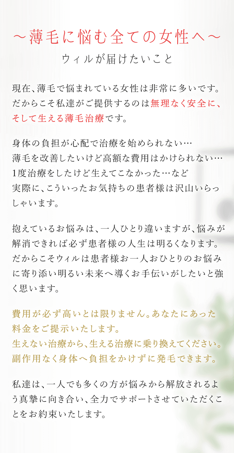 薄毛に悩む全ての方へウィルが届けたいこと　現在薄毛で悩まれている方は非常に多いです。だからこそ私たちがご提供するのは無理なく安全に、そして生える薄毛治療です。身体への負担が心配で治療を始められない…薄毛を改善したいけど高額な費用はかけられない…1度治療をしたけど生えてこなかった…など実際に、こういったお気持ちの患者様は沢山いらっしゃいます。抱えている悩みは、一人ひとり違いますが悩みが解消できれば必ず患者様の人生は明るくなります。だからこそウィルは患者様お一人おひとりのお悩みに寄り添い明るい未来へ導くお手伝いがしたいと強く思います。費用が必ず高いとは限りません。あなたに合った料金をご提示いたします。生えない治療から、生える治療に乗り換えてください。副作用なく身体へ負担をかけずに発毛できます。私たちは、一人でも多くの方が悩みから解放されるよう真摯に向き合い、全力でサポートさせていただくことをお約束いたします。