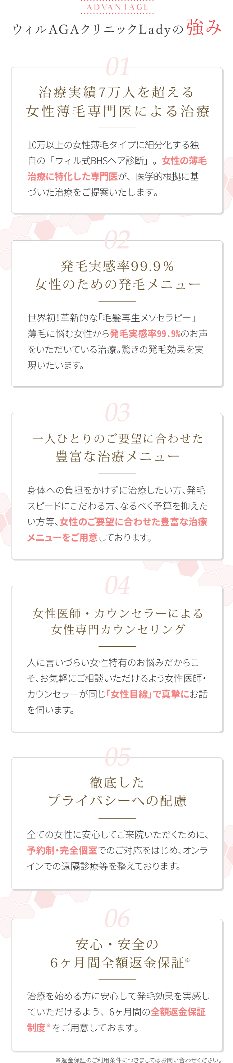 ウィルAGAクリニックLadyの強み。治療実績3万人を超える女性薄毛専門医による治療。10万人以上の女性薄毛タイプに細分化する独自の「ウィル式BHSヘア診断」女性の薄毛治療に特化した専門医が、医学的根拠に基づいた治療をご提案いたします。発毛実感率99.9％女性のための発毛メニュー。一人ひとりのご要望に合わせた豊富な治療メニュー。女性医師・カウンセラーによる女性専門カウンセリング。徹底したプライバシーへの配慮。安心・安全の6カ月間全額返金保証