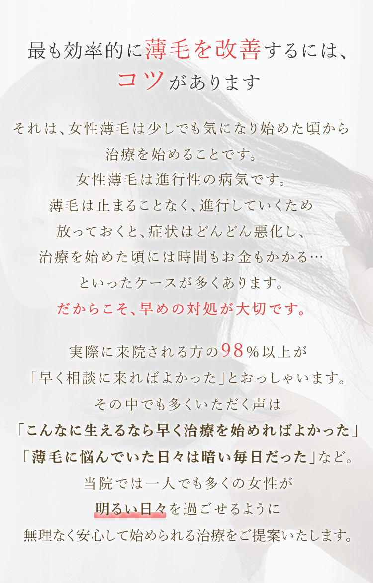 最も効率的に薄毛を改善するには、コツがあります それは、女性薄毛は少しでも気になり始めた頃から治療を始めることです。女性薄毛は進行性の病気です。薄毛は止まることなく、進行していくため放っておくと、症状はどんどん悪化し、治療を始めた頃には時間もお金もかかる…といったケースが多くあります。だからこそ、早めの対処が大切です。実際に来院される方の98％以上が「早く相談に来ればよかった」とおっしゃいます。その中でも多くいただく声は「こんなに生えるなら早く治療を始めればよかった」「薄毛に悩んでいた日々は暗い毎日だった」など。当院では一人でも多くの女性が明るい日々を過ごせるように無理なく安心して始められる治療をご提案いたします。