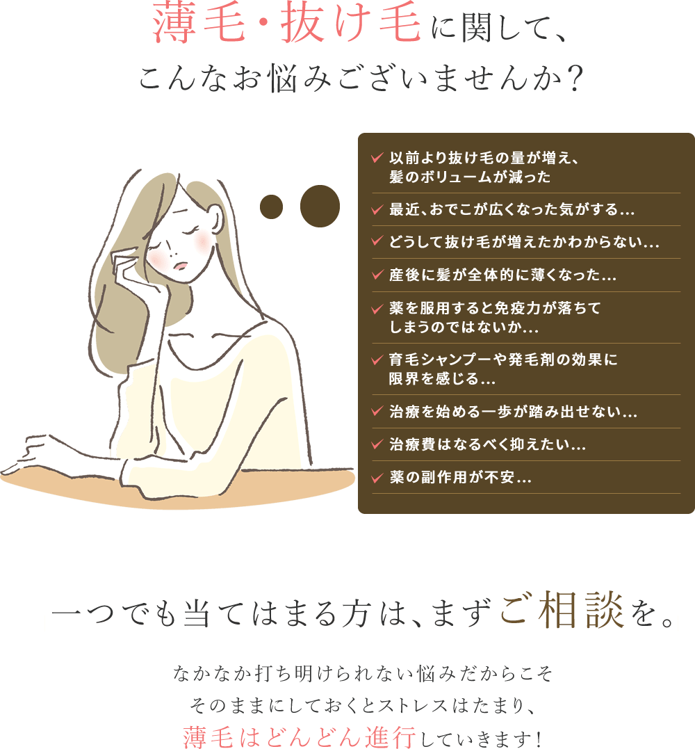 薄毛・抜け毛に関して、こんなお悩みございませんか？ ・最近抜け毛の量が増えてきた・生え際、後頭部、つむじ部分が気になる・出産後の抜け毛が酷く、なかなか治らない・身体に負担をかけずに薄毛を治療したい・日々のスタイリングが決まらなくなってきた・髪が細くなりボリュームが減って、頭皮が透けてきた ・20代、30代の若ハゲに焦っている・他院での治療費が高くて断念した・治療をしたけど効果がなく諦めた・周囲の目線が気になる・遺伝的にハゲがないか心配・育毛剤やシャンプーではもう限界かもしれない このようなお悩みをお持ちの方はぜひ一度ウィルAGAクリニックにご相談ください。