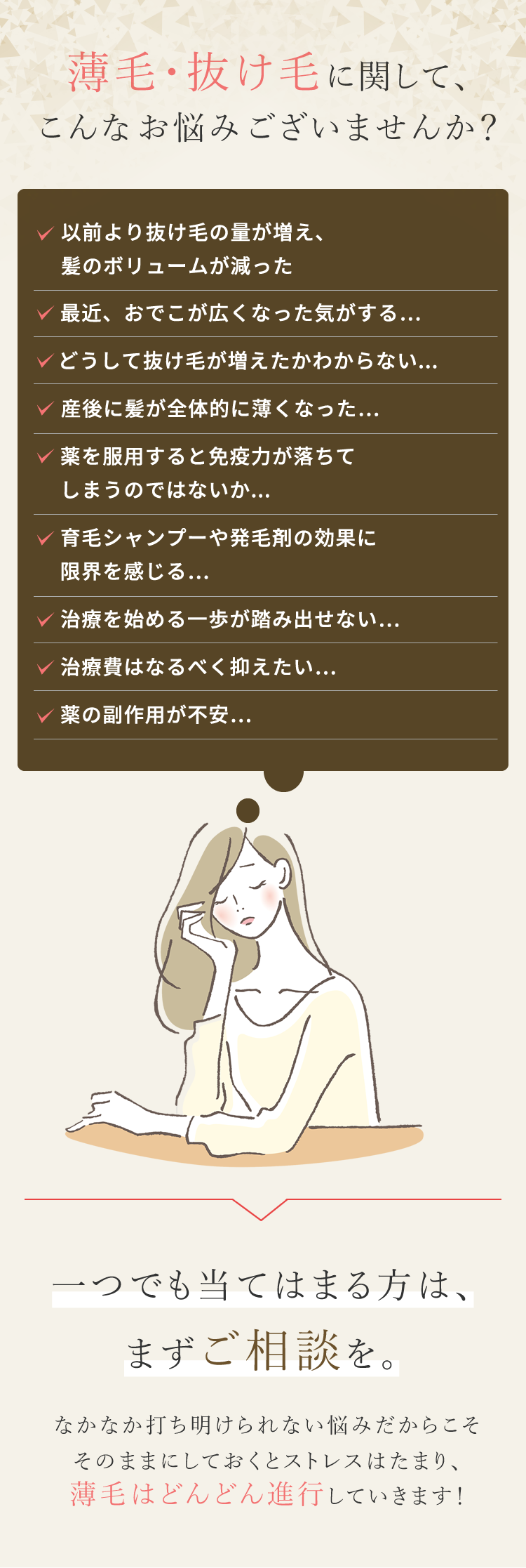 薄毛・抜け毛に関して、こんなお悩みございませんか？ ・最近抜け毛の量が増えてきた・生え際、後頭部、つむじ部分が気になる・出産後の抜け毛が酷く、なかなか治らない・身体に負担をかけずに薄毛を治療したい・日々のスタイリングが決まらなくなってきた・髪が細くなりボリュームが減って、頭皮が透けてきた ・20代、30代の若ハゲに焦っている・他院での治療費が高くて断念した・治療をしたけど効果がなく諦めた・周囲の目線が気になる・遺伝的にハゲがないか心配・育毛剤やシャンプーではもう限界かもしれない このようなお悩みをお持ちの方はぜひ一度ウィルAGAクリニックにご相談ください。