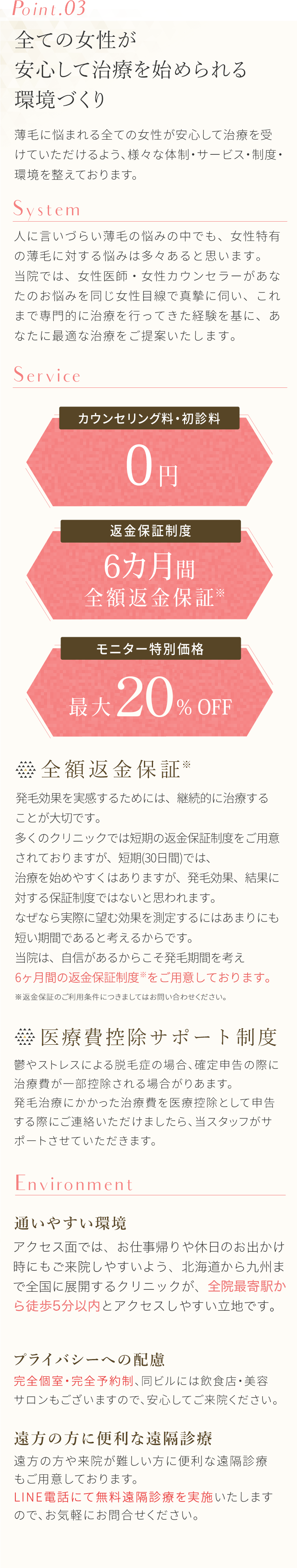 Point.03全ての女性が安心して治療を始められる環境づくり。薄毛に悩まれる全ての女性が安心して治療を受けていただけるよう、様々な体勢・サービス・制度・環境を整えております。人に言いづらい薄毛の悩みの中でも、女性特有の薄毛に対する悩みは多々あると思います。当院では、医師・カウンセラーがあなたのお悩みを同じ目線で真摯に伺い、これまで専門的に治療を行ってきた経験を基に、あなたに最適な治療をご提案いたします。アクセス面ではお仕事帰りや休日のお出かけ時にもご来院しやすいよう「新宿・池袋・表参道・銀座・立川・町田・横浜・千葉・名古屋」の立地に。そして各駅から5分いないの場所に開院しております。初診料0円。全額返金保証。完全個室・完全予約制。モニター募集など安心して治療を始められる環境