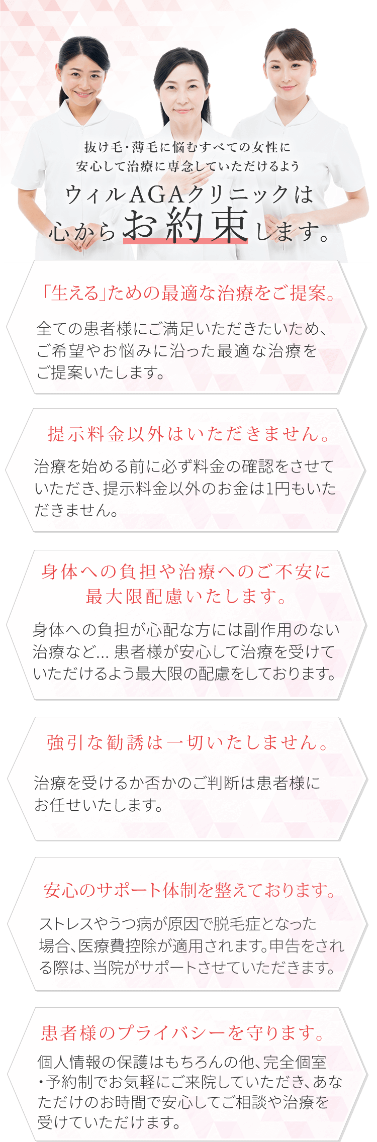 ウィルAGAクリニックでは全ての女性安心して治療に専念していただけるように心からお約束します。 「生える」ための最適な治療をご提案 全ての患者様にご満足いただきたいため、ご希望やお悩みに沿った最適な治療をご提案いたします。強引な勧誘は一切いたしません。治療を受けるか否かのご判断は患者様にお任せいたします。提示料金以外はいただきません。治療を始める前に必ず料金の確認をさせていただき、提示料金以外のお金は1円もいただきません。安心のサポート体制を整えております。ストレスやうつ病が原因で脱毛症となった場合、医療控除が適用されます。申告をされる際は、当院がサポートさせていただきます。身体への負担が心配な方には副作用のない治療など…患者様が安心して治療を受けていただけるよう最大限の配慮をしております。患者様のプライバシーを守ります。個人情報の保護はもちろんの他、完全個室・予約制でお気軽にご来院していただき、あなただけのお時間で安心してご相談や治療を受けていただけます。